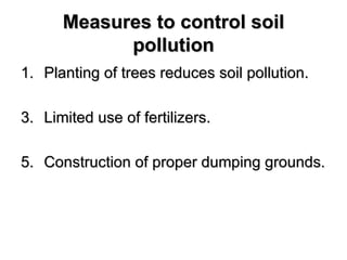 Measures to control soil
            pollution
1. Planting of trees reduces soil pollution.

3. Limited use of fertilizers.

5. Construction of proper dumping grounds.
 