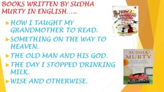BOOKS WRITTEN BY SUDHA
MURTY IN ENGLISH…..
HOW I TAUGHT MY
GRANDMOTHER TO READ.
SOMETHING ON THE WAY TO
HEAVEN.
THE OLD MAN AND HIS GOD.
THE DAY I STOPPED DRINKING
MILK.
WISE AND OTHERWISE.
 