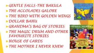 GENTLE FALLS-THE BAKULA
THE ACCOLADES GALORE
THE BIRD WITH GOLDEN WINGS
DOLLAR BAHU
GRANDMA’S BAG OF STORIES
THE MAGIC DRUM AND OTHER
FAVOURITE STORIES
HOUSE OF CARDS
THE MOTHER I NEVER KNEW
 