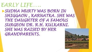 EARLY LIFE…..
SUDHA MURTY WAS BORN IN
SHIGGAON , KARNATKA. SHE WAS
THE DAUGHTER OF A FAMOUS
SURGEON DR. R.H. KULKARNI.
SHE WAS RAISED BY HER
GRANDPARENTS.
 