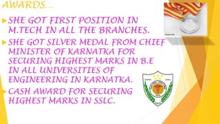 AWARDS…
SHE GOT FIRST POSITION IN
M.TECH IN ALL THE BRANCHES.
SHE GOT SILVER MEDAL FROM CHIEF
MINISTER OF KARNATKA FOR
SECURING HIGHEST MARKS IN B.E
IN ALL UNIVERSITIES OF
ENGINEERING IN KARNATKA.
CASH AWARD FOR SECURING
HIGHEST MARKS IN SSLC.
 