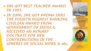 SHE GOT BEST TEACHER AWARD
IN 1995.
IN 2006, SHE GOT PADMA SHRI
THE FOURTH HIGHEST RANKING
CIVILIAN AWARD FROM
GOVERNMENT OF INDIA &
RECEIVED AN HONARY
DOCTRATE FOR HER
CONTRIBUTIONS IN THE
SPHERES OF SOCIAL WORK & etc.
 