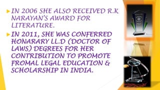 IN 2006 SHE ALSO RECEIVED R.K
NARAYAN’S AWARD FOR
LITERATURE.
IN 2011, SHE WAS CONFERRED
HONARARY LL.D (DOCTOR OF
LAWS) DEGREES FOR HER
CONTRIBUTION TO PROMOTE
FROMAL LEGAL EDUCATION &
SCHOLARSHIP IN INDIA.
 