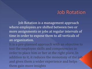 Job Rotation is a management approach
where employees are shifted between two or
more assignments or jobs at regular intervals of
time in order to expose them to all verticals of
an organization.
It is a pre-planned approach with an objective to
test the employee skills and competencies in
order to place him or her at the right place. In
addition to it, it reduces the monotony of the job
and gives them a wider experience and helps
them gain more insights
 