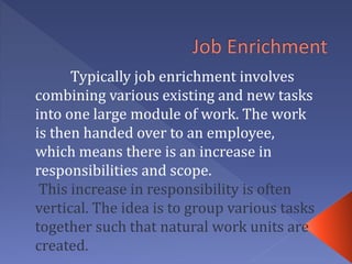 Typically job enrichment involves
combining various existing and new tasks
into one large module of work. The work
is then handed over to an employee,
which means there is an increase in
responsibilities and scope.
This increase in responsibility is often
vertical. The idea is to group various tasks
together such that natural work units are
created.
 