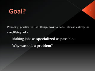 18
Prevailing practice in Job Design was to focus almost entirely on
simplifying tasks:
Making jobs as specialized as possible.
Why was this a problem?
 