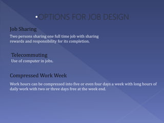 •OPTIONS FOR JOB DESIGN
Two persons sharing one full time job with sharing
rewards and responsibility for its completion.
Job Sharing
Telecommuting
Use of computer in jobs.
Work hours can be compressed into five or even four days a week with long hours of
daily work with two or three days free at the week end.
Compressed Work Week
 