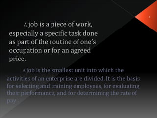 A job is a piece of work,
especially a specific task done
as part of the routine of one’s
occupation or for an agreed
price.
A job is the smallest unit into which the
activities of an enterprise are divided. It is the basis
for selecting and training employees, for evaluating
their performance, and for determining the rate of
pay .
3
 