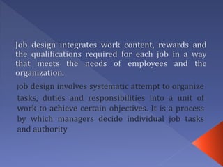 Job design involves systematic attempt to organize
tasks, duties and responsibilities into a unit of
work to achieve certain objectives. It is a process
by which managers decide individual job tasks
and authority
 