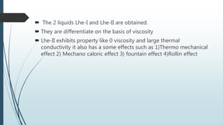  The 2 liquids Lhe-I and Lhe-II are obtained.
 They are differentiate on the basis of viscosity
 Lhe-II exhibits property like 0 viscosity and large thermal
conductivity it also has a some effects such as 1)Thermo mechanical
effect 2) Mechano caloric effect 3) fountain effect 4)Rollin effect
 