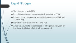 Liquid Nitrogen
 The nitrogen in air is 80%
 Its boiling temperature at atmospheric pressure is 77.4k
 It has a critical temperature and critical pressure are 126k and
33.9atm resp.
 It exist in 2 stable isotopes N14 and N15
 Air as we assume to be composed of nitrogen and oxygen by
fractional distillation of air it will be separated
 