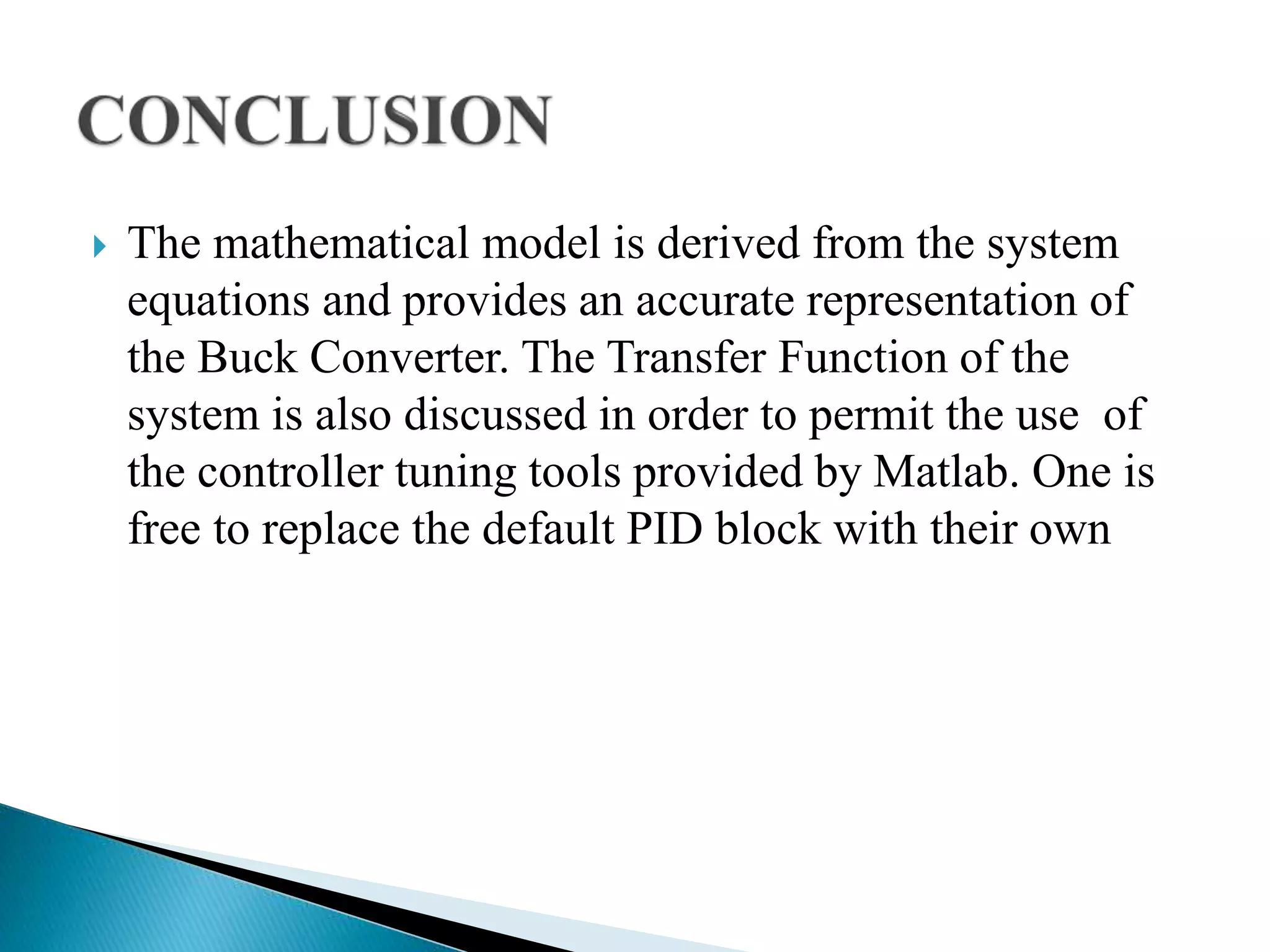  The mathematical model is derived from the system
equations and provides an accurate representation of
the Buck Converter. The Transfer Function of the
system is also discussed in order to permit the use of
the controller tuning tools provided by Matlab. One is
free to replace the default PID block with their own
 
