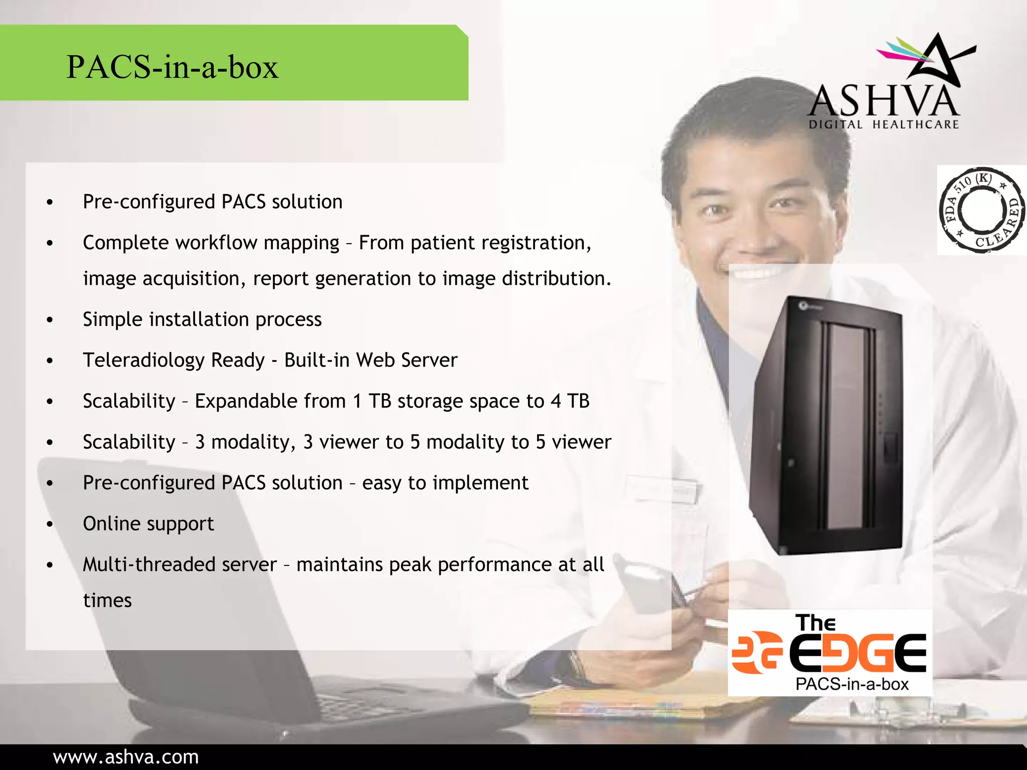 PACS-in-a-box Pre-configured PACS solution Complete workflow mapping – From patient registration, image acquisition, report generation to image distribution. Simple installation process Teleradiology Ready - Built-in Web Server Scalability – Expandable from 1 TB storage space to 4 TB Scalability – 3 modality, 3 viewer to 5 modality to 5 viewer Pre-configured PACS solution – easy to implement Online support Multi-threaded server – maintains peak performance at all times www.ashva.com 