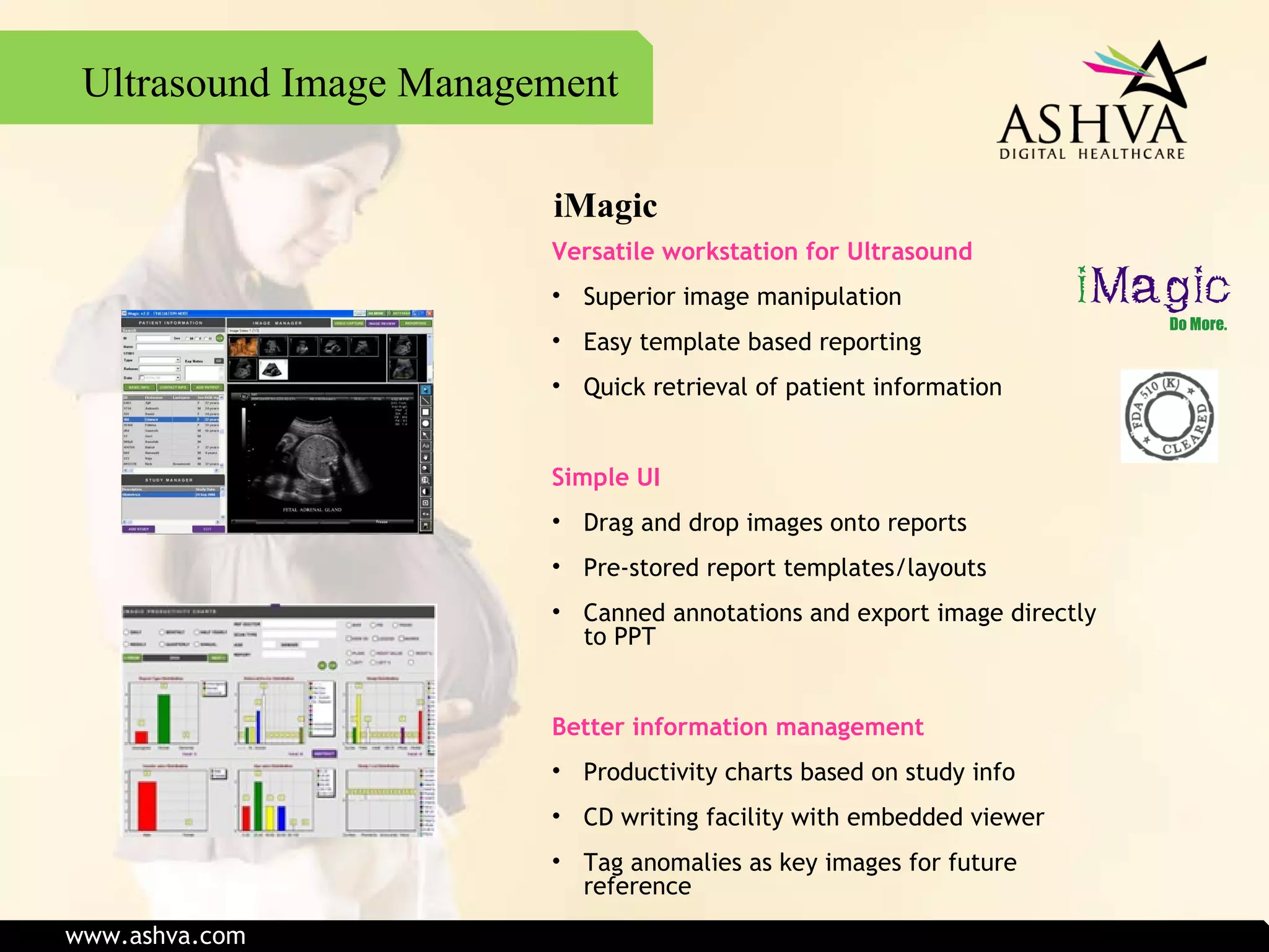 iMagic Versatile workstation for Ultrasound Superior image manipulation Easy template based reporting Quick retrieval of patient information Simple UI Drag and drop images onto reports Pre-stored report templates/layouts Canned annotations and export image directly to PPT Better information management Productivity charts based on study info CD writing facility with embedded viewer Tag anomalies as key images for future reference Ultrasound Image Management www.ashva.com 
