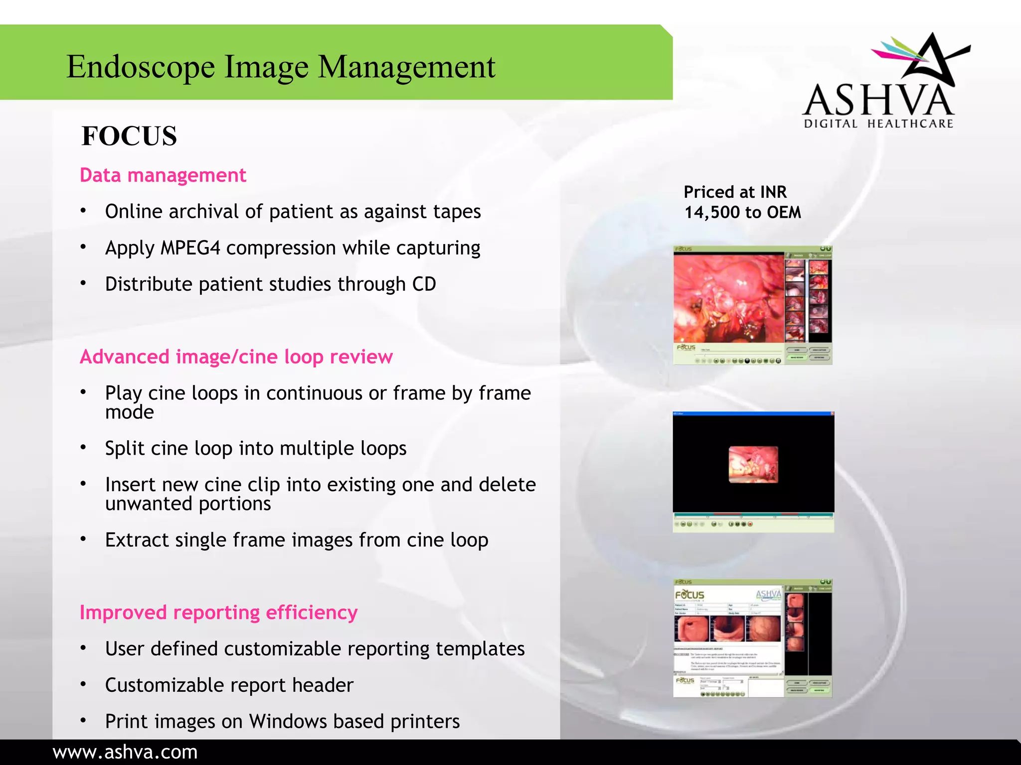 FOCUS Data management Online archival of patient as against tapes Apply MPEG4 compression while capturing Distribute patient studies through CD Advanced image/cine loop review Play cine loops in continuous or frame by frame mode Split cine loop into multiple loops Insert new cine clip into existing one and delete unwanted portions Extract single frame images from cine loop Improved reporting efficiency User defined customizable reporting templates Customizable report header Print images on Windows based printers Priced at INR 14,500   to OEM Endoscope Image Management www.ashva.com 
