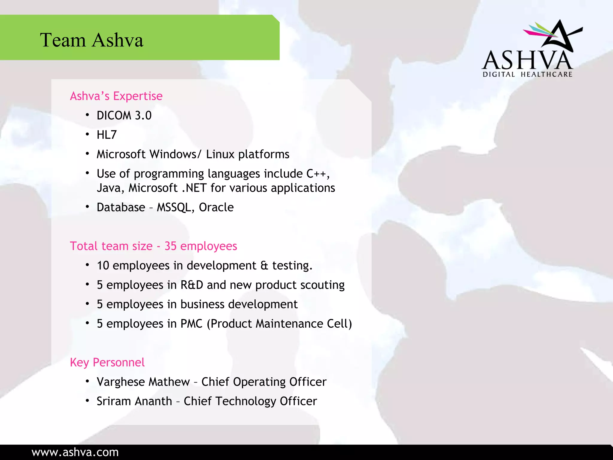 Ashva’s Expertise DICOM 3.0 HL7 Microsoft Windows/ Linux platforms Use of programming languages include C++, Java, Microsoft .NET for various applications Database – MSSQL, Oracle Total team size - 35 employees 10 employees in development & testing.  5 employees in R&D and new product scouting  5 employees in business development  5 employees in PMC (Product Maintenance Cell) Key Personnel Varghese Mathew – Chief Operating Officer Sriram Ananth – Chief Technology Officer Team Ashva www.ashva.com 