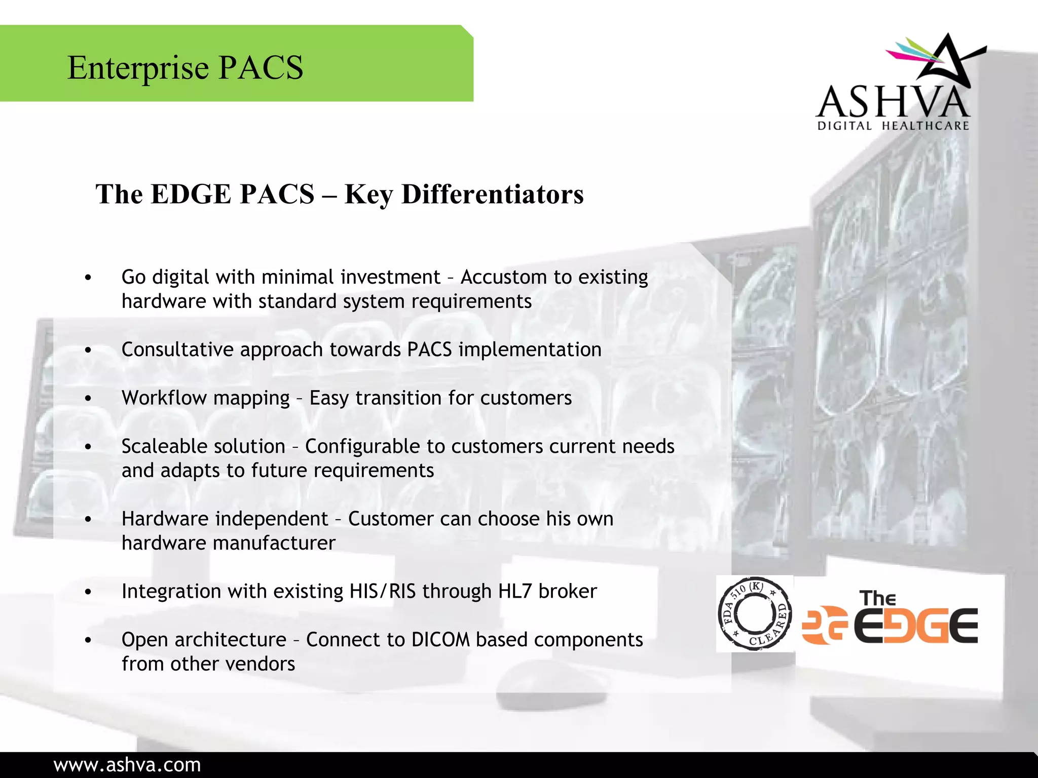 The EDGE PACS – Key Differentiators Go digital with minimal investment – Accustom to existing  hardware with standard system requirements Consultative approach towards PACS implementation Workflow mapping – Easy transition for customers Scaleable solution – Configurable to customers current needs and adapts to future requirements Hardware independent – Customer can choose his own hardware manufacturer Integration with existing HIS/RIS through HL7 broker Open architecture – Connect to DICOM based components from other vendors Enterprise PACS www.ashva.com 