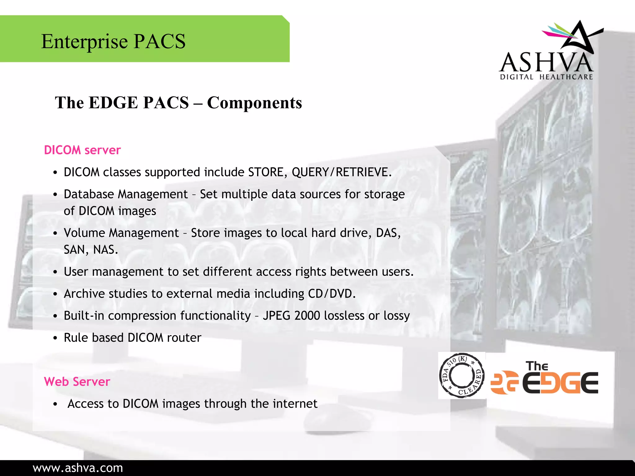 The EDGE PACS – Components DICOM server DICOM classes supported include STORE, QUERY/RETRIEVE. Database Management – Set multiple data sources for storage of DICOM images Volume Management – Store images to local hard drive, DAS, SAN, NAS. User management to set different access rights between users. Archive studies to external media including CD/DVD. Built-in compression functionality – JPEG 2000 lossless or lossy Rule based DICOM router  Web Server   Access to DICOM images through the internet  Enterprise PACS www.ashva.com 