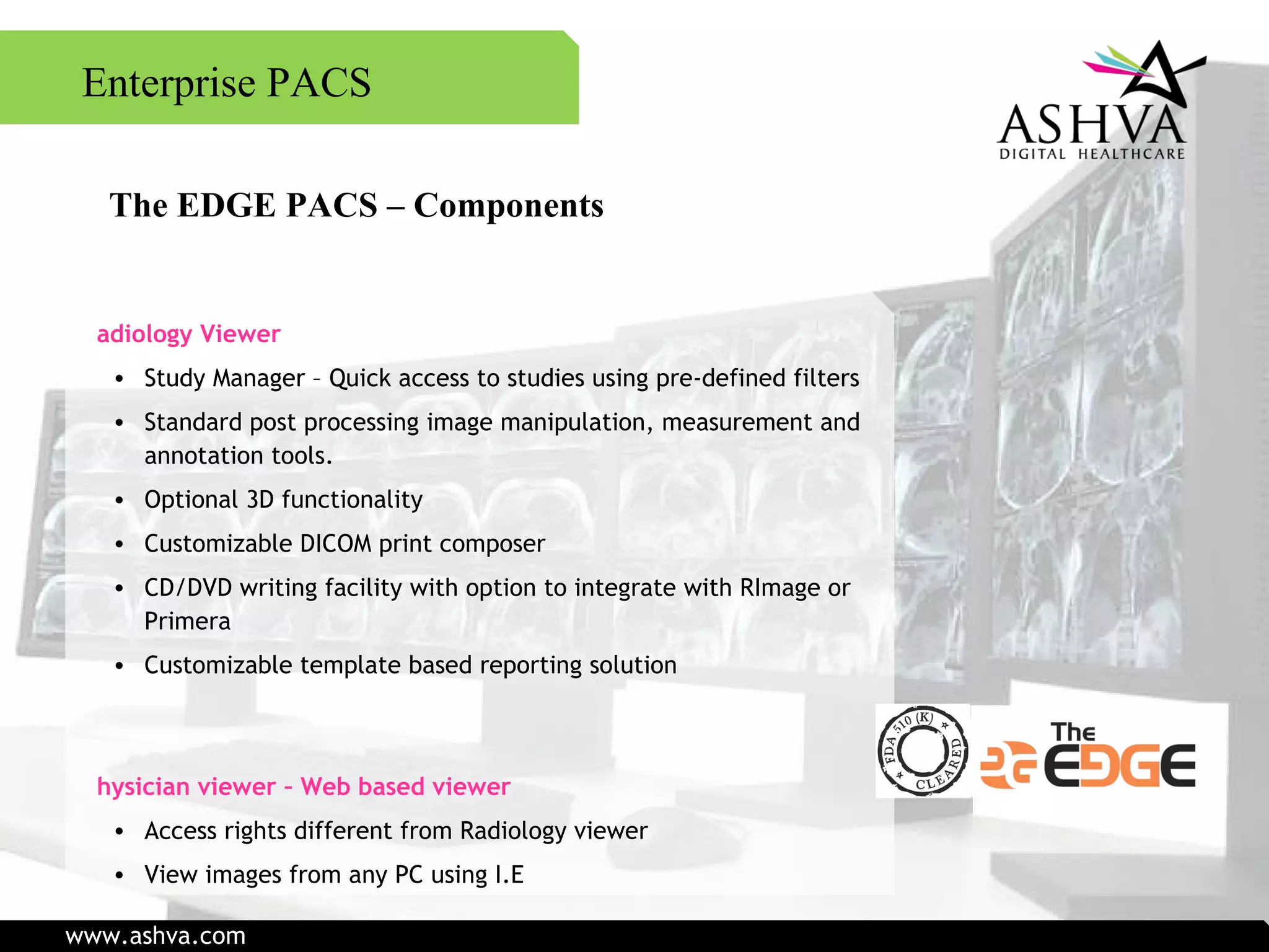 Enterprise PACS The EDGE PACS – Components Radiology Viewer Study Manager – Quick access to studies using pre-defined filters Standard post processing image manipulation, measurement and annotation tools. Optional 3D functionality Customizable DICOM print composer CD/DVD writing facility with option to integrate with RImage or Primera Customizable template based reporting solution Physician viewer – Web based viewer Access rights different from Radiology viewer View images from any PC using I.E www.ashva.com 