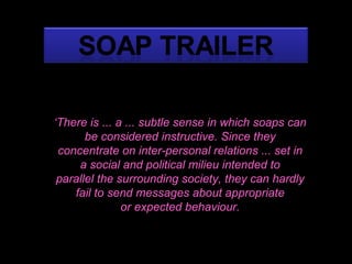 ‘ There is ... a ... subtle sense in which soaps can be considered instructive. Since they concentrate on inter-personal relations ... set in a social and political milieu intended to parallel the surrounding society, they can hardly fail to send messages about appropriate or expected behaviour. ‘ There is ... a ... subtle sense in which soaps can be considered instructive. Since they concentrate on inter-personal relations ... set in a social and political milieu intended to parallel the surrounding society, they can hardly fail to send messages about appropriate or expected behaviour. ‘ There is ... a ... subtle sense in which soaps can be considered instructive. Since they concentrate on inter-personal relations ... set in a social and political milieu intended to parallel the surrounding society, they can hardly fail to send messages about appropriate or expected behaviour. 