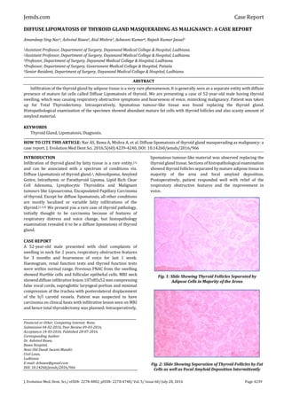 Jemds.com Case Report
J. Evolution Med. Dent. Sci./ eISSN- 2278-4802, pISSN- 2278-4748/ Vol. 5/ Issue 60/ July 28, 2016 Page 4239
DIFFUSE LIPOMATOSIS OF THYROID GLAND MASQUERADING AS MALIGNANCY: A CASE REPORT
Amandeep Sing Nar1, Ashvind Bawa2, Atul Mishra3, Ashwani Kumar4, Rajesh Kumar Jassal5
1Assistant Professor, Department of Surgery, Dayanand Medical College & Hospital, Ludhiana.
2Assistant Professor, Department of Surgery, Dayanand Medical College & Hospital, Ludhiana.
3Professor, Department of Surgery, Dayanand Medical College & Hospital, Ludhiana.
4Professor, Department of Surgery, Government Medical College & Hospital, Patiala.
5Senior Resident, Department of Surgery, Dayanand Medical College & Hospital, Ludhiana.
ABSTRACT
Infiltration of the thyroid gland by adipose tissue is a very rare phenomenon.It is generally seen as a separate entity with diffuse
presence of mature fat cells called Diffuse Lipomatosis of thyroid. We are presenting a case of 52-year-old male having thyroid
swelling, which was causing respiratory obstructive symptoms and hoarseness of voice, mimicking malignancy. Patient was taken
up for Total Thyroidectomy. Intraoperatively, lipomatous tumour-like tissue was found replacing the thyroid gland.
Histopathological examination of the specimen showed abundant mature fat cells with thyroid follicles and also scanty amount of
amyloid material.
KEYWORDS
Thyroid Gland, Lipomatosis, Diagnosis.
HOW TO CITE THIS ARTICLE: Nar AS, Bawa A, Mishra A, et al. Diffuse lipomatosis of thyroid gland masquerading as malignancy: a
case report. J. Evolution Med Dent Sci. 2016;5(60):4239-4240, DOI: 10.14260/jemds/2016/966
INTRODUCTION
Infiltration of thyroid gland by fatty tissue is a rare entity.(1)
and can be associated with a spectrum of conditions viz.
Diffuse Lipomatosis of thyroid gland.2, Adenolipoma, Amyloid
Goitre, Intrathymic or Parathyroid Lipoma, Lipid Rich Clear
Cell Adenoma, Lymphocytic Thyroiditis and Malignant
tumours like Liposarcoma, Encapsulated Papillary Carcinoma
of thyroid. Except for diffuse lipomatosis, all other conditions
are mostly localised or variable fatty infiltrations of the
thyroid.(1,3,4) We present you a rare case of thyroid pathology,
initially thought to be carcinoma because of features of
respiratory distress and voice change, but histopathology
examination revealed it to be a diffuse lipomatosis of thyroid
gland.
CASE REPORT
A 52-year-old male presented with chief complaints of
swelling in neck for 2 years, respiratory obstructive features
for 3 months and hoarseness of voice for last 1 week.
Haemogram, renal function tests and thyroid function tests
were within normal range. Previous FNAC from the swelling
showed Hurthle cells and follicular epithelial cells. MRI neck
showed diffuse infiltrative lesion 107x85x52 mm compressing
false vocal cords, supraglottic laryngeal portion and minimal
compression of the trachea with posterolateral displacement
of the b/l carotid vessels. Patient was suspected to have
carcinoma on clinical basis with infiltrative lesion seen on MRI
and hence total thyroidectomy was planned. Intraoperatively,
Financial or Other, Competing Interest: None.
Submission 04-02-2016, Peer Review 09-03-2016,
Acceptance 14-03-2016, Published 28-07-2016.
Corresponding Author:
Dr. Ashvind Bawa,
Bawa Hospital,
Near Old Dandi Swami Mandir,
Civil Lines,
Ludhiana
E-mail: drbawa@gmail.com
DOI: 10.14260/jemds/2016/966
lipomatous tumour-like material was observed replacing the
thyroid gland tissue. Sectionsof histopathologicalexamination
showed thyroid follicles separated by mature adipose tissue in
majority of the area and focal amyloid deposition.
Postoperatively, patient responded well with relief of the
respiratory obstructive features and the improvement in
voice.
Fig. 1: Slide Showing Thyroid Follicles Separated by
Adipose Cells in Majority of the Areas
Fig. 2: Slide Showing Separation of Thyroid Follicles by Fat
Cells as well as Focal Amyloid Deposition Intermittently
 