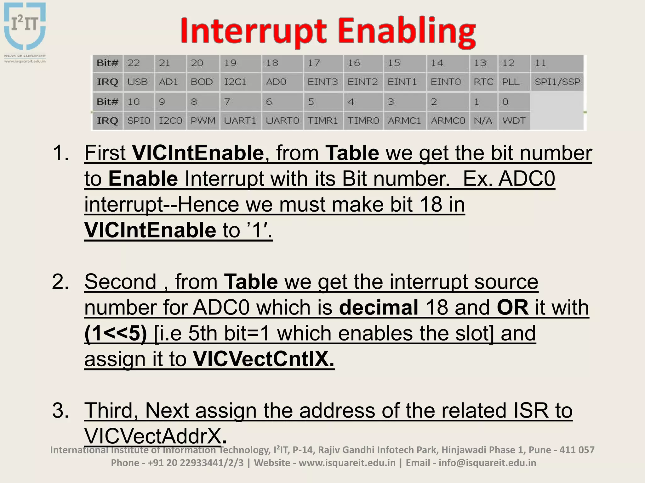 International Institute of Information Technology, I²IT, P-14, Rajiv Gandhi Infotech Park, Hinjawadi Phase 1, Pune - 411 057
Phone - +91 20 22933441/2/3 | Website - www.isquareit.edu.in | Email - info@isquareit.edu.in
1. First VICIntEnable, from Table we get the bit number
to Enable Interrupt with its Bit number. Ex. ADC0
interrupt--Hence we must make bit 18 in
VICIntEnable to ’1′.
2. Second , from Table we get the interrupt source
number for ADC0 which is decimal 18 and OR it with
(1<<5) [i.e 5th bit=1 which enables the slot] and
assign it to VICVectCntlX.
3. Third, Next assign the address of the related ISR to
VICVectAddrX.
 