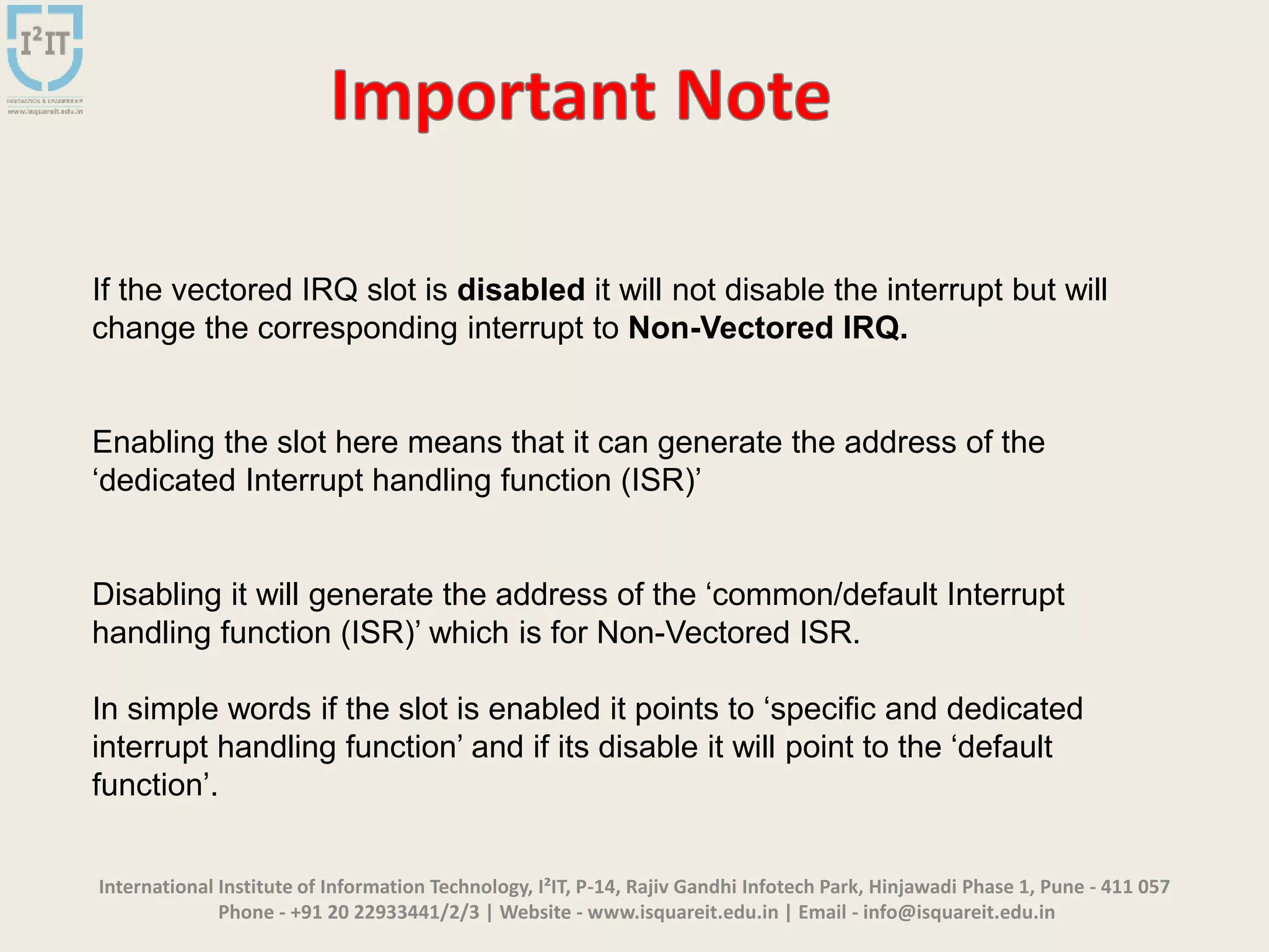 International Institute of Information Technology, I²IT, P-14, Rajiv Gandhi Infotech Park, Hinjawadi Phase 1, Pune - 411 057
Phone - +91 20 22933441/2/3 | Website - www.isquareit.edu.in | Email - info@isquareit.edu.in
If the vectored IRQ slot is disabled it will not disable the interrupt but will
change the corresponding interrupt to Non-Vectored IRQ.
Enabling the slot here means that it can generate the address of the
‘dedicated Interrupt handling function (ISR)’
Disabling it will generate the address of the ‘common/default Interrupt
handling function (ISR)’ which is for Non-Vectored ISR.
In simple words if the slot is enabled it points to ‘specific and dedicated
interrupt handling function’ and if its disable it will point to the ‘default
function’.
 