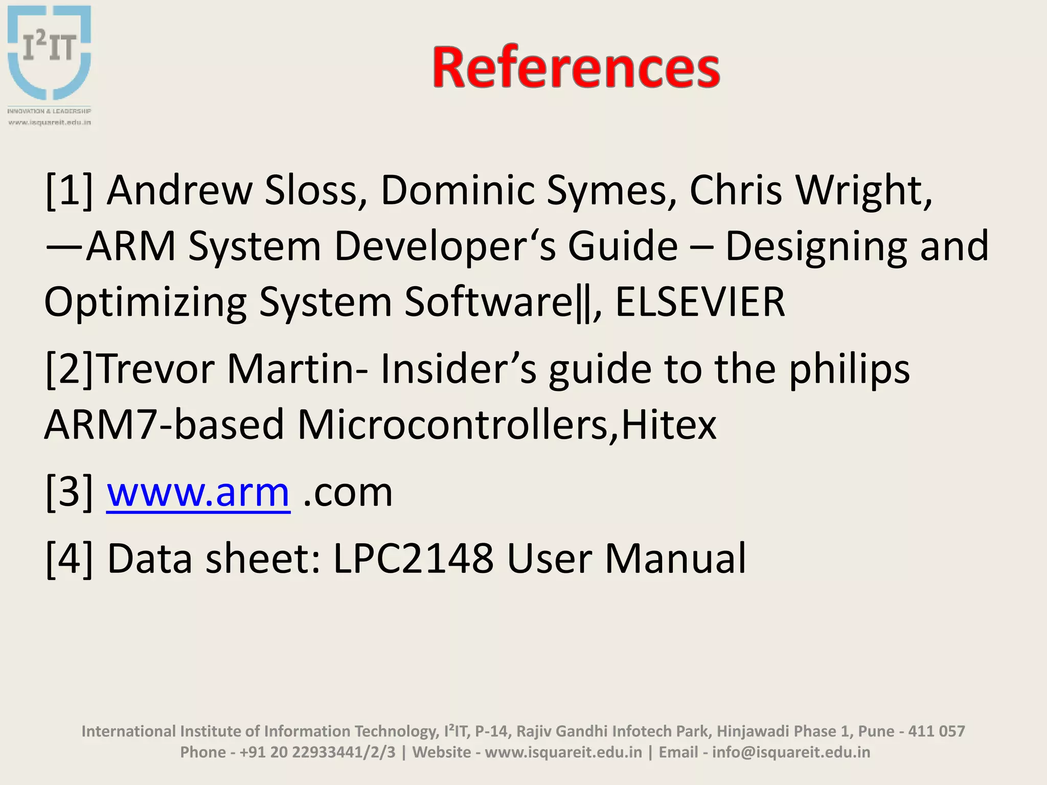 International Institute of Information Technology, I²IT, P-14, Rajiv Gandhi Infotech Park, Hinjawadi Phase 1, Pune - 411 057
Phone - +91 20 22933441/2/3 | Website - www.isquareit.edu.in | Email - info@isquareit.edu.in
[1] Andrew Sloss, Dominic Symes, Chris Wright,
―ARM System Developer‘s Guide – Designing and
Optimizing System Software‖, ELSEVIER
[2]Trevor Martin- Insider’s guide to the philips
ARM7-based Microcontrollers,Hitex
[3] www.arm .com
[4] Data sheet: LPC2148 User Manual
 