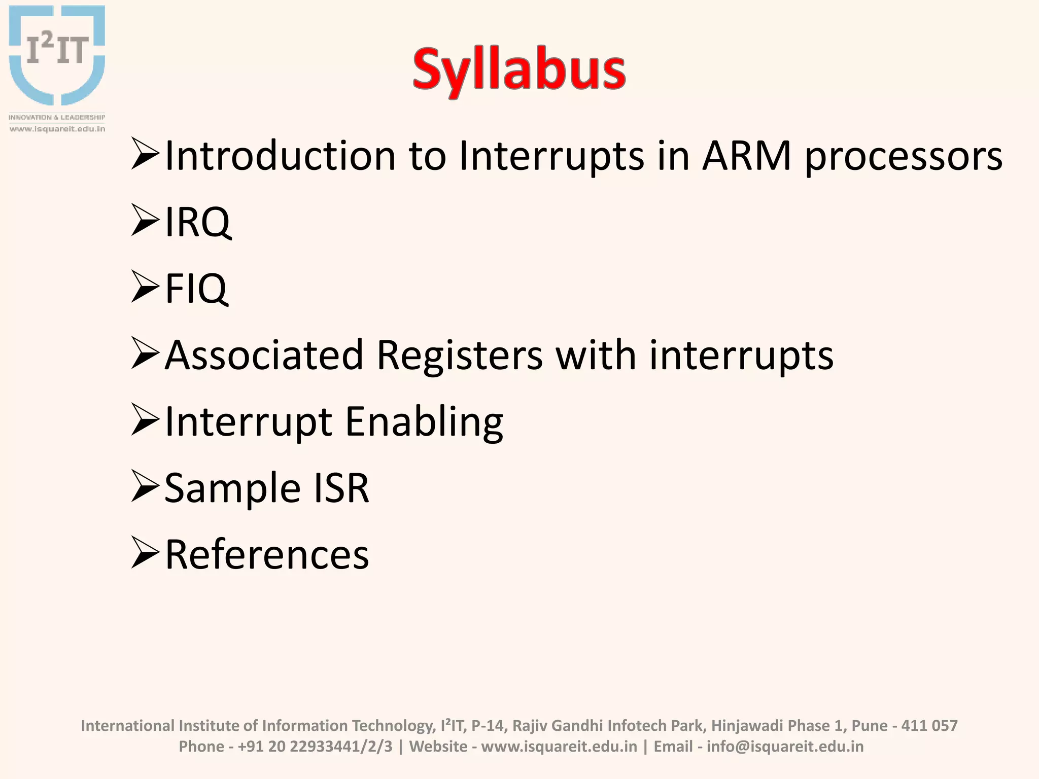 International Institute of Information Technology, I²IT, P-14, Rajiv Gandhi Infotech Park, Hinjawadi Phase 1, Pune - 411 057
Phone - +91 20 22933441/2/3 | Website - www.isquareit.edu.in | Email - info@isquareit.edu.in
Introduction to Interrupts in ARM processors
IRQ
FIQ
Associated Registers with interrupts
Interrupt Enabling
Sample ISR
References
 