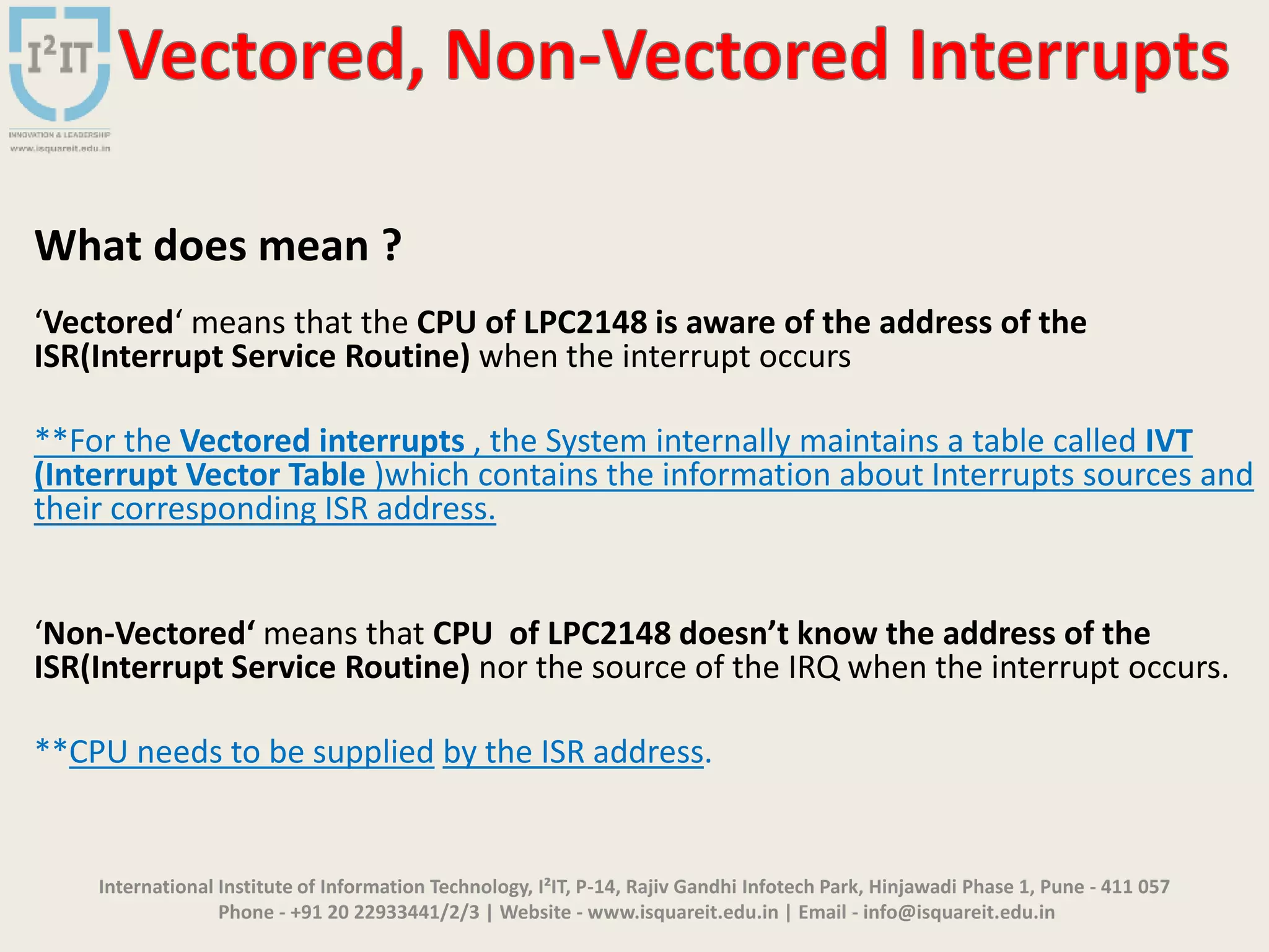 International Institute of Information Technology, I²IT, P-14, Rajiv Gandhi Infotech Park, Hinjawadi Phase 1, Pune - 411 057
Phone - +91 20 22933441/2/3 | Website - www.isquareit.edu.in | Email - info@isquareit.edu.in
What does mean ?
‘Vectored‘ means that the CPU of LPC2148 is aware of the address of the
ISR(Interrupt Service Routine) when the interrupt occurs
**For the Vectored interrupts , the System internally maintains a table called IVT
(Interrupt Vector Table )which contains the information about Interrupts sources and
their corresponding ISR address.
‘Non-Vectored‘ means that CPU of LPC2148 doesn’t know the address of the
ISR(Interrupt Service Routine) nor the source of the IRQ when the interrupt occurs.
**CPU needs to be supplied by the ISR address.
 