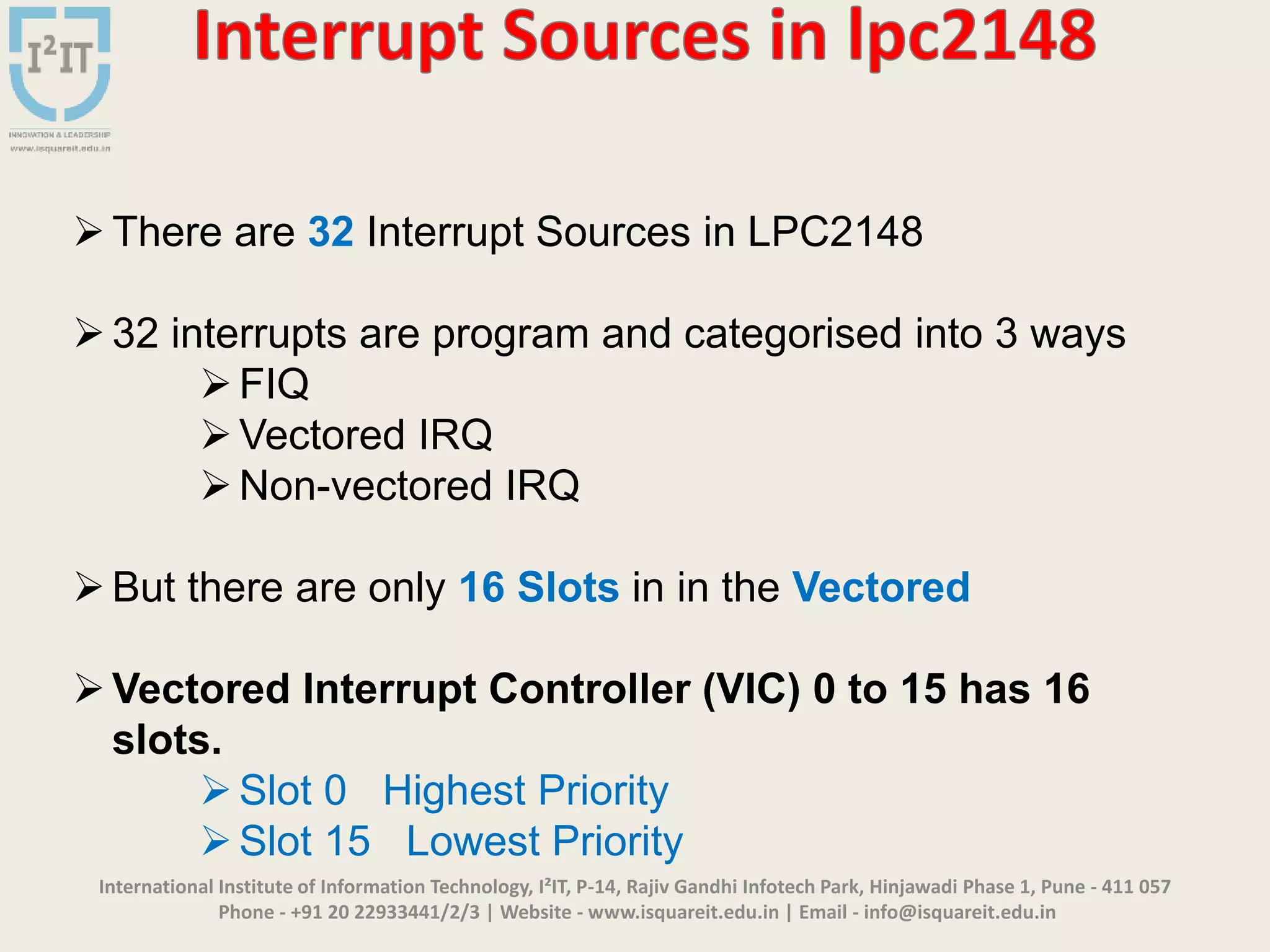 International Institute of Information Technology, I²IT, P-14, Rajiv Gandhi Infotech Park, Hinjawadi Phase 1, Pune - 411 057
Phone - +91 20 22933441/2/3 | Website - www.isquareit.edu.in | Email - info@isquareit.edu.in
There are 32 Interrupt Sources in LPC2148
32 interrupts are program and categorised into 3 ways
FIQ
Vectored IRQ
Non-vectored IRQ
But there are only 16 Slots in in the Vectored
Vectored Interrupt Controller (VIC) 0 to 15 has 16
slots.
Slot 0 Highest Priority
Slot 15 Lowest Priority
 