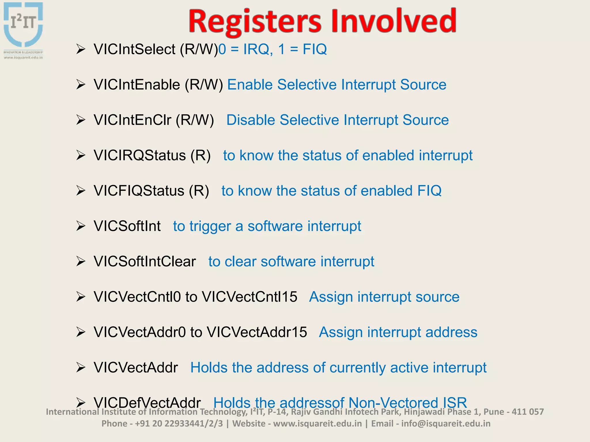 International Institute of Information Technology, I²IT, P-14, Rajiv Gandhi Infotech Park, Hinjawadi Phase 1, Pune - 411 057
Phone - +91 20 22933441/2/3 | Website - www.isquareit.edu.in | Email - info@isquareit.edu.in
 VICIntSelect (R/W)0 = IRQ, 1 = FIQ
 VICIntEnable (R/W) Enable Selective Interrupt Source
 VICIntEnClr (R/W) Disable Selective Interrupt Source
 VICIRQStatus (R) to know the status of enabled interrupt
 VICFIQStatus (R) to know the status of enabled FIQ
 VICSoftInt to trigger a software interrupt
 VICSoftIntClear to clear software interrupt
 VICVectCntl0 to VICVectCntl15 Assign interrupt source
 VICVectAddr0 to VICVectAddr15 Assign interrupt address
 VICVectAddr Holds the address of currently active interrupt
 VICDefVectAddr Holds the addressof Non-Vectored ISR
 
