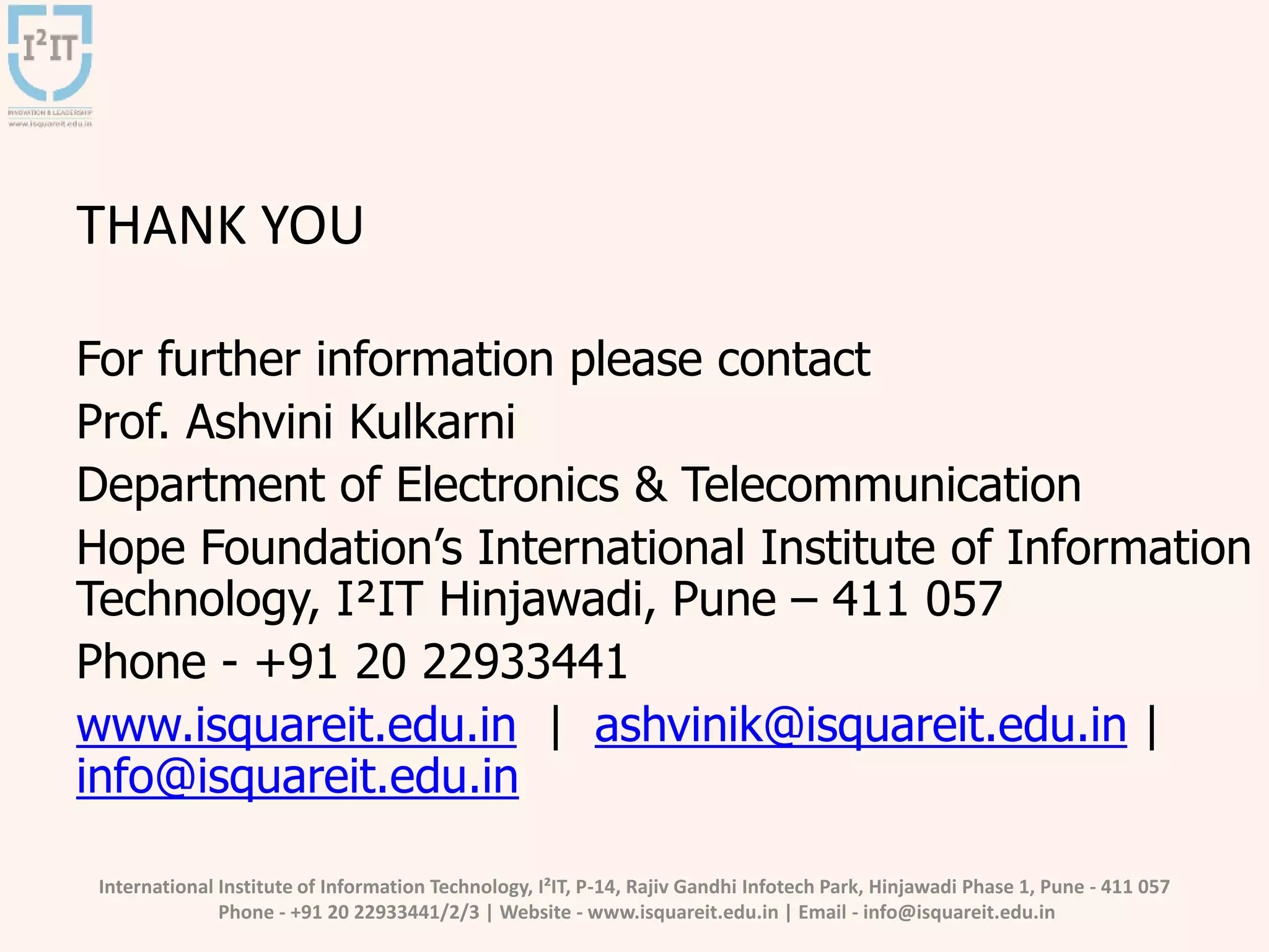 International Institute of Information Technology, I²IT, P-14, Rajiv Gandhi Infotech Park, Hinjawadi Phase 1, Pune - 411 057
Phone - +91 20 22933441/2/3 | Website - www.isquareit.edu.in | Email - info@isquareit.edu.in
THANK YOU
For further information please contact
Prof. Ashvini Kulkarni
Department of Electronics & Telecommunication
Hope Foundation’s International Institute of Information
Technology, I²IT Hinjawadi, Pune – 411 057
Phone - +91 20 22933441
www.isquareit.edu.in | ashvinik@isquareit.edu.in |
info@isquareit.edu.in
 