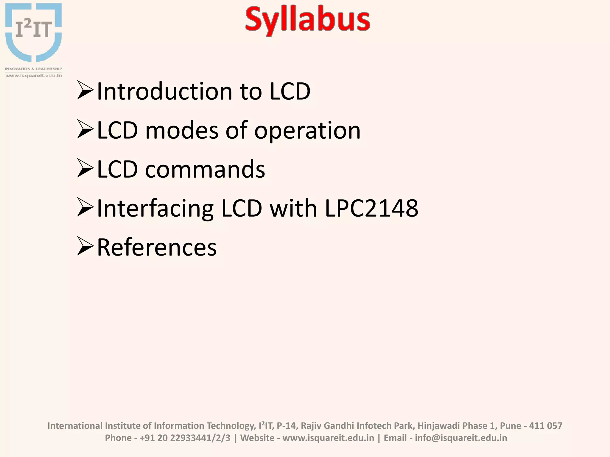 International Institute of Information Technology, I²IT, P-14, Rajiv Gandhi Infotech Park, Hinjawadi Phase 1, Pune - 411 057
Phone - +91 20 22933441/2/3 | Website - www.isquareit.edu.in | Email - info@isquareit.edu.in
Introduction to LCD
LCD modes of operation
LCD commands
Interfacing LCD with LPC2148
References
 