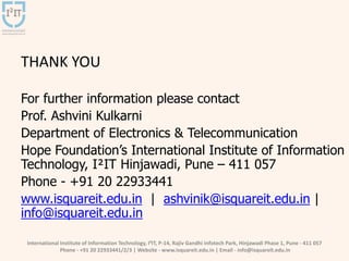 International Institute of Information Technology, I²IT, P-14, Rajiv Gandhi Infotech Park, Hinjawadi Phase 1, Pune - 411 057
Phone - +91 20 22933441/2/3 | Website - www.isquareit.edu.in | Email - info@isquareit.edu.in
THANK YOU
For further information please contact
Prof. Ashvini Kulkarni
Department of Electronics & Telecommunication
Hope Foundation’s International Institute of Information
Technology, I²IT Hinjawadi, Pune – 411 057
Phone - +91 20 22933441
www.isquareit.edu.in | ashvinik@isquareit.edu.in |
info@isquareit.edu.in
 