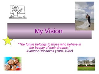 My   Vision   &quot;The future belongs to those who believe in the beauty of their dreams.&quot; - Eleanor Roosevelt (1884-1962) 
