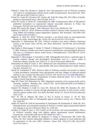 Prakash J, Yadav SK, Chouhan S, Singh SP. 2013. Neuroprotective role of Withania somnifera
root extract in manebparaquat induced mouse model of parkinsonism. Neurochem Res. 38(5):
972–980. doi:10.1007/s11064-013-1005-4.
Prasad GC, Gupta RC, Srivastava DN, Tandon AK, Wahi RS, Udupa KN. 1974. Effect of shankh-
pushpi on experimental stress. J Res Ind Med. 9:19–27.
Prince PS, Suman S, Devika PT, Vaithianathan M. 2008. Cardioprotective effect of ‘Marutham’a
polyherbal formulation on isoproterenol induced myocardial infarction in Wistar rats.
Fitoterapia. 79(6):433–438. doi:10.1016/j.fitote.2008.01.009.
Purdie RW, Symon DE, Haegi L. 1982. Solanaceae. Flora Aust. 29(184):181–184.
Raghavan A, Shah ZA. 2015a. Withania somnifera improves ischemic stroke outcomes by attenu-
ating PARP1-AIF-mediated caspase-independent apoptosis. Mol Neurobiol. 52(3):1093–1105.
doi:10.1007/s12035-014-8907-2.
Raghavan A, Shah ZA. 2015b. Withania somnifera: a pre-clinical study on neuroregenerative
therapy for stroke. Neural Regen Res. 10:183–185. doi:10.4103/1673-5374.152362.
Raguraman V, Subramaniam JR. 2016. Withania somnifera root extract enhances telomerase
activity in the human HeLa cell line. Adv Biosci Biotechnol. 7(4):199–204. doi:10.4236/abb.
2016.74018.
Raja Sankar S, Manivasagam T, Sankar V, Prakash S, Muthusamy R, Krishnamurti A, Surendran
S. 2009. Withania somnifera root extract improves catecholamines and physiological abnormal-
ities seen in a Parkinson’s disease model mouse. J Ethnopharmacol. 125(3):369–373. doi:10.
1016/j.jep.2009.08.003.
Rajasankar S, Manivasagam T, Surendran S. 2009. Ashwagandha leaf extract: a potential agent in
treating oxidative damage and physiological abnormalities seen in a mouse model of
Parkinson’s disease. Neurosci Lett. 454(1):11–15. doi:10.1016/j.neulet.2009.02.044.
Ramanathan M, Balaji B, Justin A. 2011. Behavioural and neurochemical evaluation of Perment
an herbal formulation in chronic unpredictable mild stress induced depressive model. Indian J
Exp Biol. 49(4):269–275.
Rasool M, Varalakshmi P. 2007. Protective effect of Withania somnifera root powder in relation
to lipid peroxidation, antioxidant status, glycoproteins and bone collagen on adjuvant-induced
arthritis in rats. Fundam Clin Pharmacol. 21(2):157–164. doi:10.1111/j.1472-8206.2006.00461.x.
Rastogi RP, Mehrotra BN. 1998. Compendium of Indian medicinal plants. Vol. 6. New Delhi
(India): Central Drug Research Institute.
Rege NN, Thatte UM, Dahanukar SA. 1999. Adaptogenic properties of six rasayana herbs used in
Ayurvedic medicine. Phytother Res. 13(4):275–291. doi:10.1002/(SICI)1099-1573(199906)13:
4275::AID-PTR5103.0.CO;2-S.
Reuland DJ, Khademi S, Castle CJ, Irwin DC, McCord JM, Miller BF, Hamilton KL. 2013.
Upregulation of phase II enzymes through phytochemical activation of Nrf2 protects cardio-
myocytes against oxidant stress. Free Radic Biol Med. 56:102–111. doi:10.1016/j.freeradbiomed.
2012.11.016.
Rizvi TF, Md R, Rahman SR, Jahan T, Naz Z, Kumar R, Kumar A, Ali M. 2016.
Immunomodulatory effect of Ashwagandha against doxorubicin toxicity. Eur J Pharma Med
Res. 3:463–467.
Sabina EP, Rasool M, Vedi M, Navaneethan D, Ravichander M, Parthasarthy P, Thella SR. 2013.
Hepatoprotective and antioxidant potential of Withania somnifera against paracetamol-induced
liver damage in rats. Int J Pharmacy Pharm Sci. 5:648–651.
Sachdeva H, Sehgal R, Kaur S. 2013. Studies on the protective and immunomodulatory efficacy
of Withania somnifera along with cisplatin against experimental visceral leishmaniasis.
Parasitol Res. 112(6):2269–2280. doi:10.1007/s00436-013-3387-2.
Samadi AK, Cohen SM, Mukerji R, Chaguturu V, Zhang X, Timmermann BN, Cohen MS,
Person EA. 2012. Natural withanolide withaferin A induces apoptosis in uveal melanoma cells
by suppression of Akt and c-MET activation. Tumor Biol. 33(4):1179–1189. doi:10.1007/
s13277-012-0363-x.
JOURNAL OF DIETARY SUPPLEMENTS 41
 