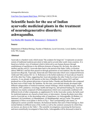 Ashwagandha-Abstractss

Cent Nerv Syst Agents Med Chem. 2010 Sep 1;10(3):238-46.

Scientific basis for the use of Indian
ayurvedic medicinal plants in the treatment
of neurodegenerative disorders:
ashwagandha.
Ven Murthy MR, Ranjekar PK, Ramassamy C, Deshpande M.

Source
Department of Medical Biology, Faculty of Medicine, Laval University, Laval, Québec, Canada
G1K 7P4, Canada.

Abstract
Ayurveda is a Sanskrit word, which means "the scripture for longevity". It represents an ancient
system of traditional medicine prevalent in India and in several other south Asian countries. It is
based on a holistic view of treatment which is believed to cure human diseases through
establishment of equilibrium in the different elements of human life, the body, the mind, the
intellect and the soul [1]. Ayurveda dates back to the period of the Indus Valley civilization
(about 3000 B.C) and has been passed on through generations of oral tradition, like the other four
sacred texts (Rigveda, Yajurveda, Samaveda and Atharvanaveda) which were composed between
12(th) and 7(th) century B.C [2, 3]. References to the herbal medicines of Ayurveda are found in
all of the other four Vedas, suggesting that Ayurveda predates the other Vedas by at least several
centuries. It was already in full practice at the time of Buddha (6(th) century B.C) and had
produced two of the greatest physicians of ancient India, Charaka and Shushrutha who composed
the basic texts of their trade, the Samhitas. By this time, ayurveda had already developed eight
different subspecialties of medical treatment, named Ashtanga, which included surgery, internal
medicine, ENT, pediatrics, toxicology, health and longevity, and spiritual healing [4]. Ayurvedic
medicine was mainly composed of herbal preparations which were occasionally combined with
different levels of other compounds, as supplements [5]. In the Ayurvedic system, the herbs used
for medicinal purposes are classed as brain tonics or rejuvenators. Among the plants most often
used in Ayurveda are, in the descending order of importance: (a) Ashwagandha, (b) Brahmi, (c)
Jatamansi, (d) Jyotishmati, (e) Mandukparni, (f) Shankhapushpi, and (g) Vacha. The general
appearance of these seven plants is shown in Fig.1. Their corresponding Latin names, as
employed in current scientific literature, the botanical families that each of them belongs to, their
normal habitats in different areas of the world, as well as the common synonyms by which they
are known, are shown in the Table 1. The scientific investigations concerning the best known
and most scientifically investigated of these herbs, Ashwagandha will be discussed in detail in

 