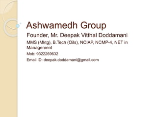 Ashwamedh Group
Founder, Mr. Deepak Vitthal Doddamani
MMS (Mktg), B.Tech (Oils), NCIAP, NCMP-4, NET in
Management
Mob: 9322269632
Email ID: deepak.doddamani@gmail.com
 