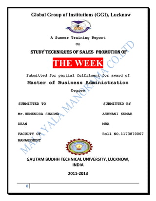 Global Group of Institutions (GGI), Lucknow



                A Summer Training Report
                           On

       STUDY techniques OF SALES PROMOTION OF

                 THE WEEK
   Submitted for partial fulfilment for award of
       Master of Business Administration
                         Degree


SUBMITTED TO                           SUBMITTED BY

Mr.HEMENDRA SHARMA                    ASHWANI KUMAR

DEAN                                  MBA

FACULTY OF                            Roll NO.1173870007
MANAGEMENT




   GAUTAM BUDHH TECHNICAL UNIVERSITY, LUCKNOW,
                     INDIA
                       2011-2013

   0
 
