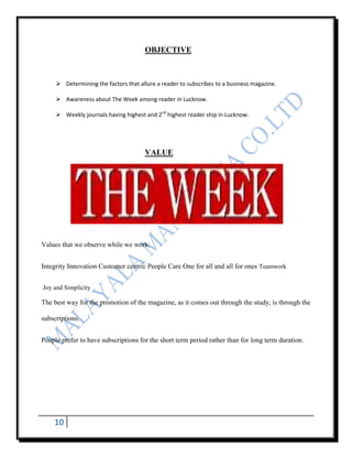 OBJECTIVE



      Determining the factors that allure a reader to subscribes to a business magazine.

      Awareness about The Week among reader in Lucknow.

      Weekly journals having highest and 2nd highest reader ship in Lucknow.




                                      VALUE




Values that we observe while we work:


Integrity Innovation Customer centric People Care One for all and all for ones Teamwork


Joy and Simplicity

The best way for the promotion of the magazine, as it comes out through the study, is through the

subscriptions.


People prefer to have subscriptions for the short term period rather than for long term duration.




    10
 