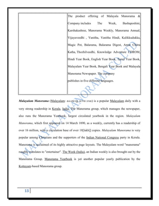 The product offering of Malayala Manorama &

                                       Company includes        The      Week,      Bashaposhini,

                                       Karshakashree, Manorama Weekly, Manorama Annual,

                                       Vijayaveedhi , Vanitha, Vanitha Hindi, Kalikkudukka,

                                       Magic Pot, Balarama, Balarama Digest, Amar Chitra

                                       Katha, Thozhilveedhi, Knowledge Adventure CDROM,

                                       Hindi Year Book, English Year Book, Tamil Year Book,

                                       Malayalam Year Book, Bengali Year Book and Malayala

                                       Manorama Newspaper. The company

                                       publishes in five different languages.




Malayalam Manorama (Malayalam:                            ) is a popular Malayalam daily with a

very strong readership in Kerala, India. The Manorama group, which manages the newspaper,

also runs the Manorama Yearbook, largest circulated yearbook in the region. Malayalam

Manorama, which first appeared on 14 March 1890, as a weekly, currently has a readership of

over 16 million, with a circulation base of over 18[lakh]] copies. Malayalam Manorama is very

popular among Christians and the supporters of the Indian National Congress party in Kerala.

Manorama is acclaimed of its highly attractive page layouts. The Malayalam word "manorama"

roughly translates to "entertainer". The Week (India), an Indian weekly is also brought out by the

Manorama Group. Manorama Yearbook is yet another popular yearly publication by the

Kottayam-based Manorama group.




    13
 