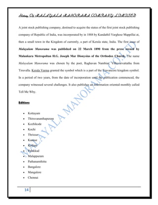 History Of MALAYALA MANORAMA COMPANY LIMITED


A joint stock publishing company, destined to acquire the status of the first joint stock publishing

company of Republic of India, was incorporated by in 1888 by Kandathil Varghese Mappillai at,

then a small town in the Kingdom of currently, a part of Kerala state, India. The first issue of

Malayalam Manorama was published on 22 March 1890 from the press owned by

Malankara Metropoltan H.G. Joseph Mar Dionysius of the Orthodox Church. The name

Malayalam Manorama was chosen by the poet, Raghavan Nambiar, Villuvarvattathu from

Tiruvalla. Kerala Varma granted the symbol which is a part of the Travancore kingdom symbol.

In a period of two years, from the date of incorporation until the publication commenced, the

company witnessed several challenges. It also publishes an information oriented monthly called

Tell Me Why.


Editions


       Kottayam
       Thiruvananthapuram
       Kozhikode
       Kochi
       Thrissur
       Kannur
       Kollam
       Palakkad
       Malappuram
       Pathanamthitta
       Bangalore
       Mangalore
       Chennai



    14
 