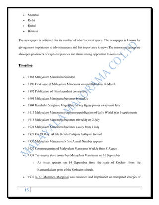 Mumbai
       Delhi
       Dubai
       Bahrain

The newspaper is criticised for its number of advertisement space. The newspaper is known for

giving more importance to advertisements and less importance to news.The manorama group are

also open promoters of capitalist policies and shows strong opposition to socialism.


Timeline


       1888 Malayalam Manorama founded

       1890 First issue of Malayalam Manorama was published on 14 March

       1892 Publication of Bhashaposhini commenced

       1901 Malayalam Manorama becomes bi-weekly

       1904 Kandathil Varghese Mappillai, the key figure passes away on 6 July

       1915 Malayalam Manorama commences publication of daily World War I supplements

       1918 Malayalam Manorama becomes triweekly on 2 July

       1928 Malayalam Manorama becomes a daily from 2 July

       1929 On 29 May, Akhila Kerala Balajana Sakhyam formed

       1930 Malayalam Manorama‟s first Annual Number appears

       1937 Commencement of Malayalam Manorama Weekly from 8 August

       1938 Travancore state proscribes Malayalam Manorama on 10 September

           o   An issue appears on 14 September from the state of Cochin- from the

               Kunnamkulam press of the Orthodox church.

       1939 K. C. Mammen Mappillai was convicted and imprisoned on trumpeted charges of



    15
 