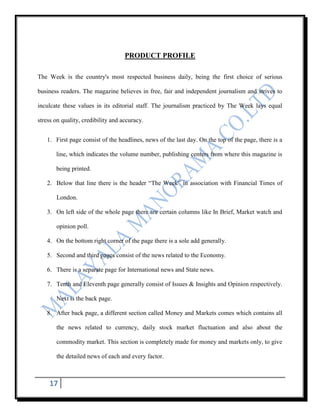 PRODUCT PROFILE

The Week is the country's most respected business daily, being the first choice of serious

business readers. The magazine believes in free, fair and independent journalism and strives to

inculcate these values in its editorial staff. The journalism practiced by The Week lays equal

stress on quality, credibility and accuracy.


   1. First page consist of the headlines, news of the last day. On the top of the page, there is a

       line, which indicates the volume number, publishing centers from where this magazine is

       being printed.

   2. Below that line there is the header “The Week” in association with Financial Times of

       London.

   3. On left side of the whole page there are certain columns like In Brief, Market watch and

       opinion poll.

   4. On the bottom right corner of the page there is a sole add generally.

   5. Second and third pages consist of the news related to the Economy.

   6. There is a separate page for International news and State news.

   7. Tenth and Eleventh page generally consist of Issues & Insights and Opinion respectively.

       Next is the back page.

   8. After back page, a different section called Money and Markets comes which contains all

       the news related to currency, daily stock market fluctuation and also about the

       commodity market. This section is completely made for money and markets only, to give

       the detailed news of each and every factor.



    17
 