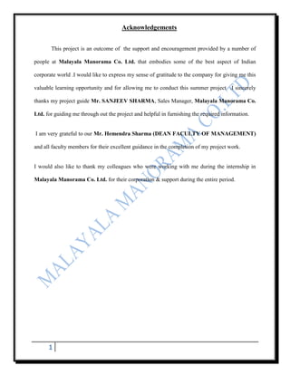 Acknowledgements


       This project is an outcome of the support and encouragement provided by a number of

people at Malayala Manorama Co. Ltd. that embodies some of the best aspect of Indian

corporate world .I would like to express my sense of gratitude to the company for giving me this

valuable learning opportunity and for allowing me to conduct this summer project .I sincerely

thanks my project guide Mr. SANJEEV SHARMA, Sales Manager, Malayala Manorama Co.

Ltd. for guiding me through out the project and helpful in furnishing the required information.


I am very grateful to our Mr. Hemendra Sharma (DEAN FACULTY OF MANAGEMENT)

and all faculty members for their excellent guidance in the completion of my project work.


I would also like to thank my colleagues who were working with me during the internship in

Malayala Manorama Co. Ltd. for their corporation & support during the entire period.




      1
 