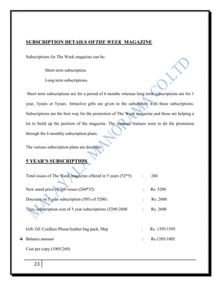 SUBSCRIPTION DETAILS OFTHE WEEK MAGAZINE

Subscriptions for The Week magazine can be:


           Short term subscription.

           Long term subscriptions.


Short term subscriptions are for a period of 6 months whereas long term subscriptions are for 1

year, 3years or 5years. Attractive gifts are given to the subscribers with these subscriptions.

Subscriptions are the best way for the promotion of The Week magazine and these are helping a

lot to build up the position of the magazine. The summer trainees were to do the promotion

through the 6 monthly subscription plans.


The various subscription plans are describe:


5 YEAR’S SUBSCRIPTION

Total issues of The Week magazine offered in 5 years (52*5)      :       260


New stand price of 260 issues (260*52)                               :   Rs. 5200

Discount on 5 year subscription (50% of 5200)                        :   Rs. 2600

Thus, subscription cost of 5 year subscriptions (5200-2600       :       Rs. 2600



Gift: GE Cordless Phone/leather bag pack, Mrp                    :       Rs. 1395/1595

Balance amount                                                   :       Rs.1205/1005

Cost per copy (1005/260)


    23
 