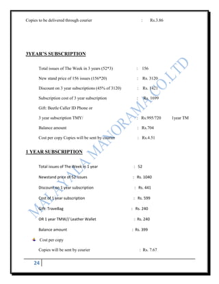 Copies to be delivered through courier                          :      Rs.3.86




3YEAR’S SUBSCRIPTION

       Total issues of The Week in 3 years (52*3)         :     156

       New stand price of 156 issues (156*20)              :    Rs. 3120

       Discount on 3 year subscriptions (45% of 3120)      :        Rs. 1421

       Subscription cost of 3 year subscription           :         Rs. 1699

       Gift: Beetle Caller ID Phone or

       3 year subscription TMY/                           : Rs.995/720           1year TM

       Balance amount                                      : Rs.704

       Cost per copy Copies will be sent by courier        : Rs.4.51


1 YEAR SUBSCRIPTION

       Total issues of The Week in 1 year                : 52

       Newstand price of 52 issues                      : Rs. 1040

       Discount on 1 year subscription                   : Rs. 441

       Cost of 1 year subscription                       : Rs. 599

       Gift: TraveBag                                   : Rs. 240

       OR 1 year TMW// Leather Wallet                    : Rs. 240

       Balance amount                                   : Rs. 399

       Cost per copy

       Copies will be sent by courier                          : Rs. 7.67


    24
 