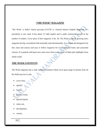 “THE WEEK” MAGAZINE

„The Week‟ is India‟s fastest growing G.I.E.M i.e. General Interest English Magazine. It‟s

periodicity is one week. It has about 3.5 lakh readers and is under continuous growth in the

number of readers. Cover price of this magazine is Rs. 20. The Week is fastest growing news

magazine having a circulation both nationally and internationally. It is written and designed to be

fast, clear and concise and easy to follow magazine for every educated home and concerned

citizens. It is packed with latest news and views from every corner of India plus highlights from

whole world.


THE WEEK CONTENTS

The Week magazine has a wide variety of contents which cover great range of articles from all

the fields may be it is the:


      cover story,

      aperitif,

      letters,

      current events,

      special reports,

      states can,

      development ,

      society,


     26
 