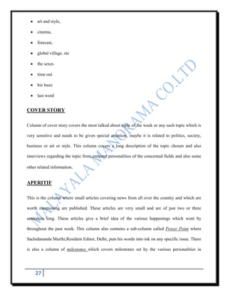 art and style,

     cinema,

     forecast,

     global village, etc

     the sexes

     time out

     biz buzz

     last word


COVER STORY

Column of cover story covers the most talked about topic of the week or any such topic which is

very sensitive and needs to be given special attention, maybe it is related to politics, society,

business or art or style. This column covers a long description of the topic chosen and also

interviews regarding the topic from eminent personalities of the concerned fields and also some

other related information.


APERITIF

This is the column where small articles covering news from all over the country and which are

worth mentioning are published. These articles are very small and are of just two or three

sentences long. These articles give a brief idea of the various happenings which went by

throughout the past week. This column also contains a sub-column called Power Point where

Sachidananda Murthi,Resident Editor, Delhi, puts his words into ink on any specific issue. There

is also a column of milestones which covers milestones set by the various personalities in




    27
 